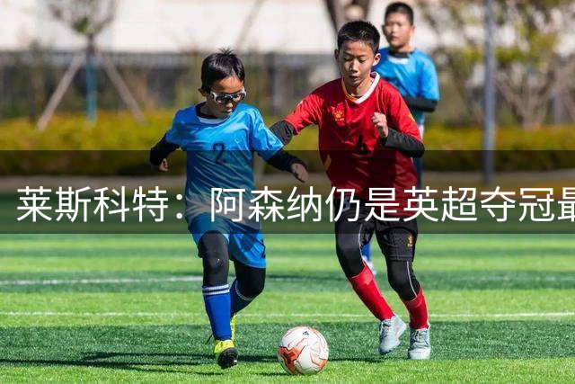 莱斯科特：阿森纳仍是英超夺冠最大热门，曼城换帅影响大